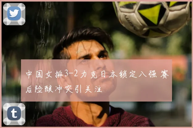 中国女排3-2力克日本锁定八强 赛后险酿冲突引关注