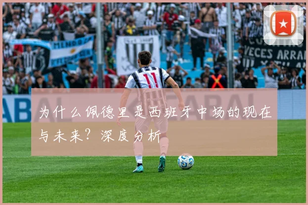 为什么佩德里是西班牙中场的现在与未来?深度分析