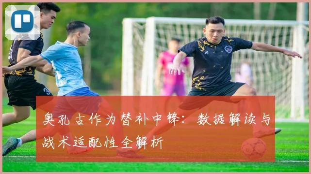 奥孔古作为替补中锋:数据解读与战术适配性全解析