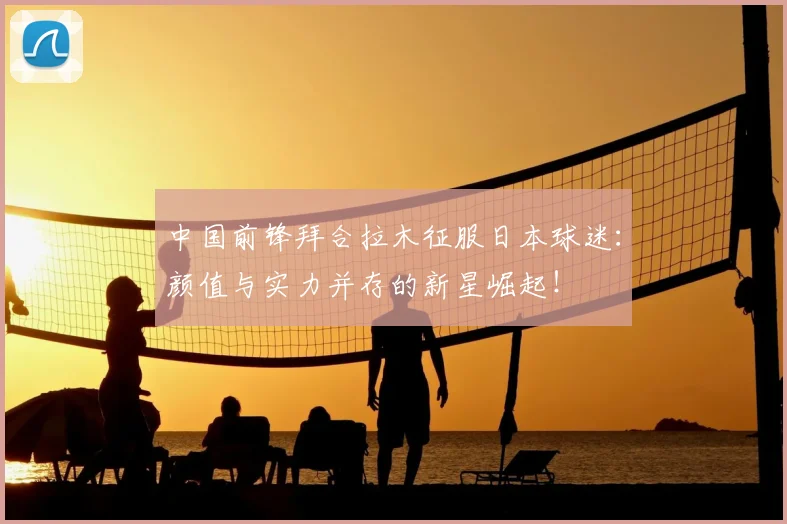 中国前锋拜合拉木征服日本球迷:颜值与实力并存的新星崛起!