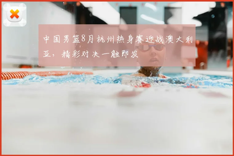 中国男篮8月杭州热身赛迎战澳大利亚，精彩对决一触即发