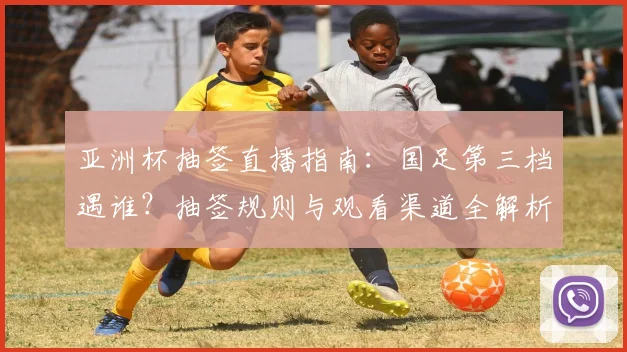 亚洲杯抽签直播指南：国足第三档遇谁？抽签规则与观看渠道全解析