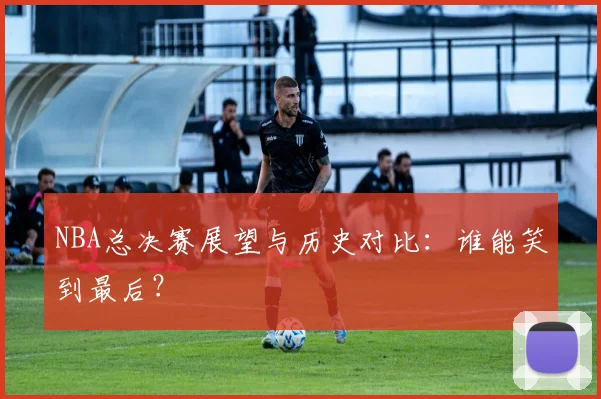 NBA总决赛展望与历史对比：谁能笑到最后？