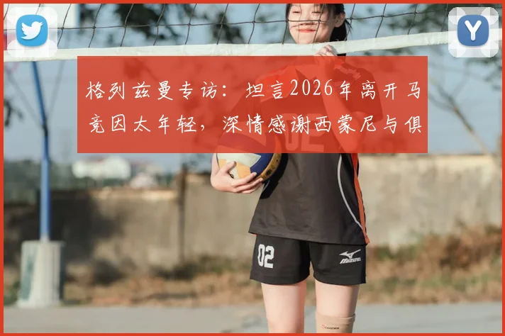 格列兹曼专访:坦言2026年离开马竞因太年轻,深情感谢西蒙尼与俱乐部