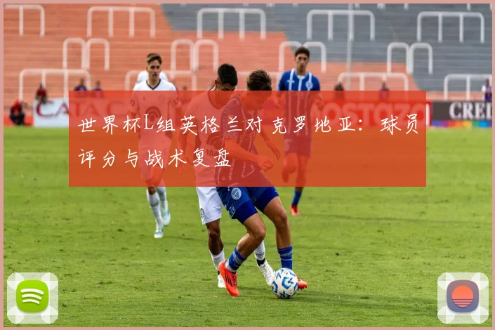 世界杯L组英格兰对克罗地亚:球员评分与战术复盘