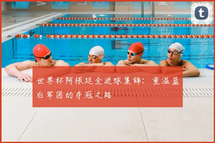 世界杯阿根廷全进球集锦:重温蓝白军团的夺冠之路