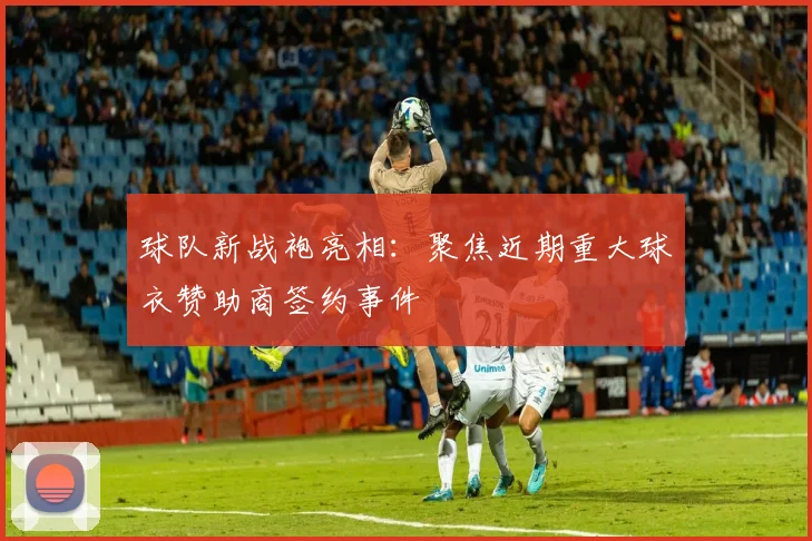 球队新战袍亮相：聚焦近期重大球衣赞助商签约事件