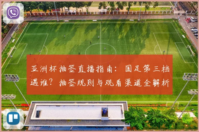 亚洲杯抽签直播指南：国足第三档遇谁？抽签规则与观看渠道全解析