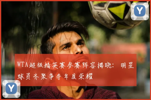 WTA超级精英赛参赛阵容揭晓:明星球员齐聚争夺年度荣耀
