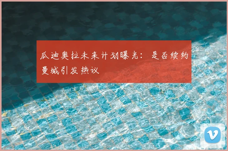 瓜迪奥拉未来计划曝光：是否续约曼城引发热议