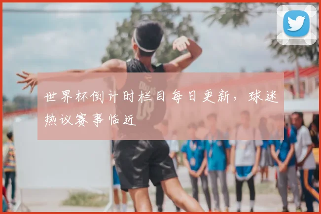 世界杯倒计时栏目每日更新,球迷热议赛事临近