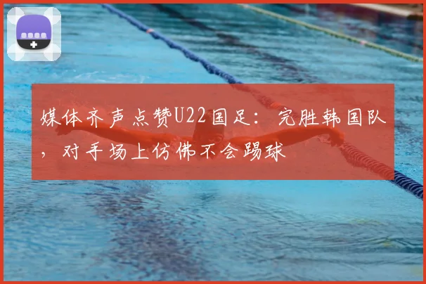 媒体齐声点赞U22国足:完胜韩国队,对手场上仿佛不会踢球