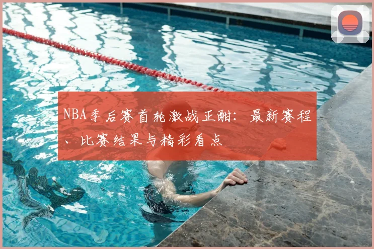 NBA季后赛首轮激战正酣:最新赛程、比赛结果与精彩看点