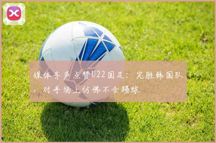 媒体齐声点赞U22国足：完胜韩国队，对手场上仿佛不会踢球