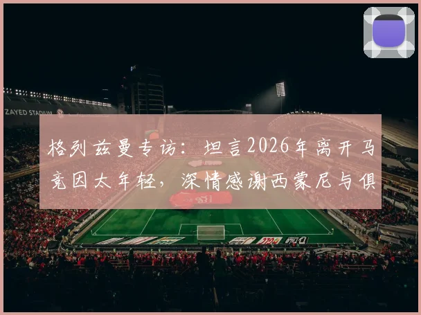 格列兹曼专访:坦言2026年离开马竞因太年轻,深情感谢西蒙尼与俱乐部