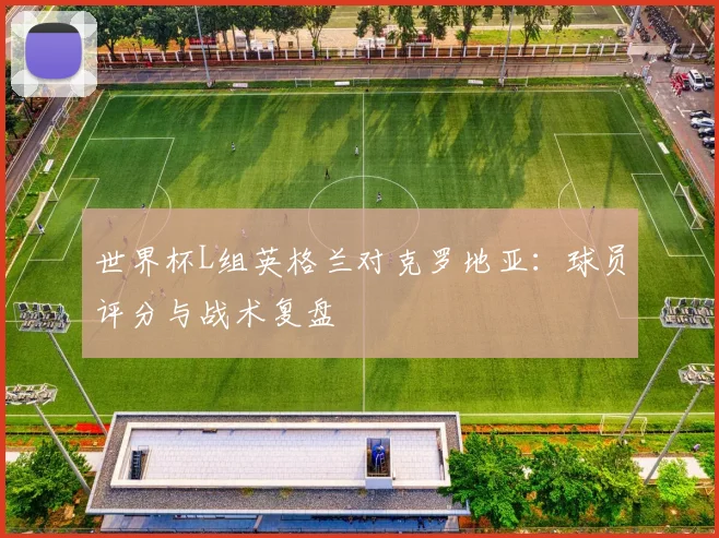 世界杯L组英格兰对克罗地亚:球员评分与战术复盘