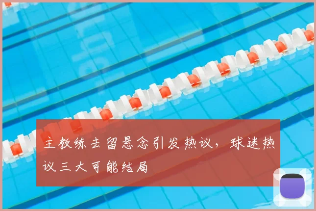 主教练去留悬念引发热议,球迷热议三大可能结局