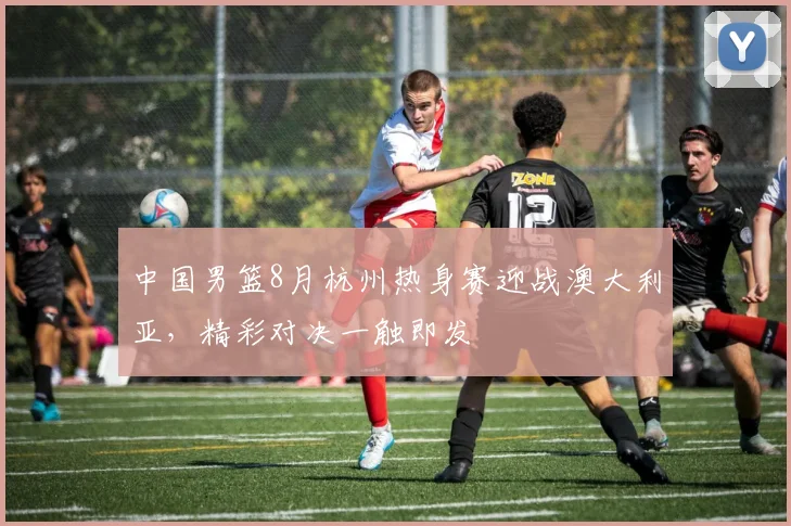 中国男篮8月杭州热身赛迎战澳大利亚，精彩对决一触即发