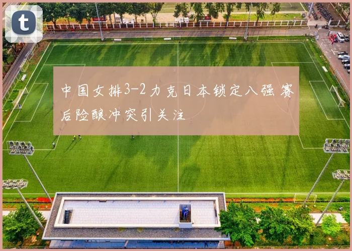 中国女排3-2力克日本锁定八强 赛后险酿冲突引关注