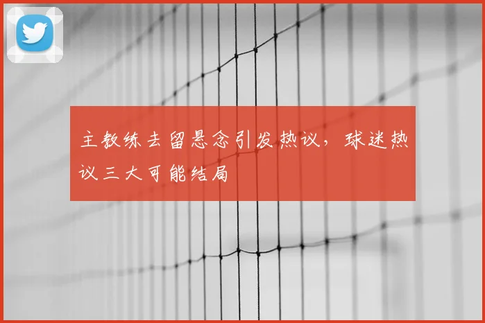 主教练去留悬念引发热议,球迷热议三大可能结局