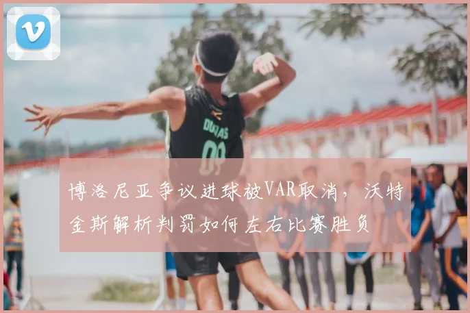 博洛尼亚争议进球被VAR取消，沃特金斯解析判罚如何左右比赛胜负