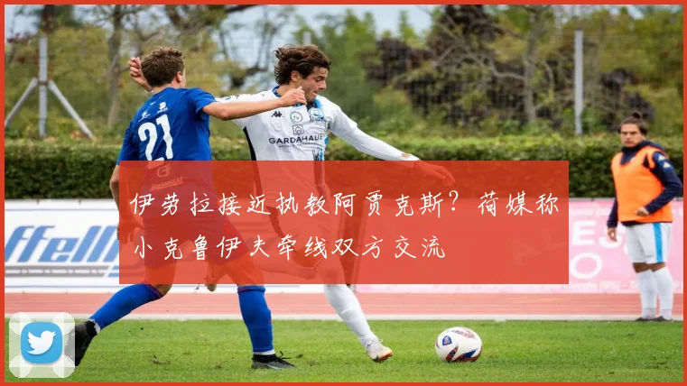 伊劳拉接近执教阿贾克斯?荷媒称小克鲁伊夫牵线双方交流