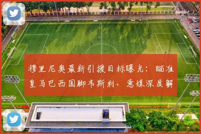 穆里尼奥最新引援目标曝光：瞄准皇马巴西国脚韦斯利，意媒深度解析转会可能性